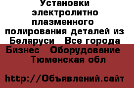 Установки электролитно-плазменного  полирования деталей из Беларуси - Все города Бизнес » Оборудование   . Тюменская обл.